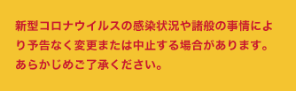 新型コロナウイルスの感染状況や諸般の事情により予告なく変更または中止する場合があります。あらかじめご了承ください。